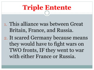 Triple Entente
1. This alliance was between Great
Britain, France, and Russia.
2. It scared Germany because means
they would have to fight wars on
TWO fronts, IF they went to war
with either France or Russia.
 