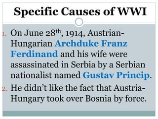 Specific Causes of WWI
1. On June 28th, 1914, Austrian-
Hungarian Archduke Franz
Ferdinand and his wife were
assassinated in Serbia by a Serbian
nationalist named Gustav Princip.
2. He didn’t like the fact that Austria-
Hungary took over Bosnia by force.
 