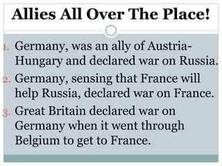 Allies All Over The Place!
1. Germany, was an ally of Austria-
Hungary and declared war on Russia.
2. Germany, sensing that France will
help Russia, declared war on France.
3. Great Britain declared war on
Germany when it went through
Belgium to get to France.
 