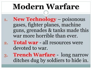 Modern Warfare
1. New Technology – poisonous
gases, fighter planes, machine
guns, grenades & tanks made this
war more horrible than ever.
2. Total war - all resources were
devoted to war.
3. Trench Warfare - long narrow
ditches dug by soldiers to hide in.
 