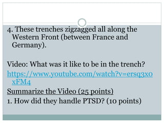 4. These trenches zigzagged all along the
Western Front (between France and
Germany).
Video: What was it like to be in the trench?
https://www.youtube.com/watch?v=ersq3x0
xFM4
Summarize the Video (25 points)
1. How did they handle PTSD? (10 points)
 