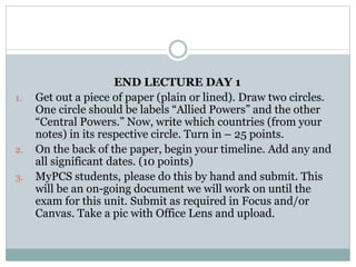 END LECTURE DAY 1
1. Get out a piece of paper (plain or lined). Draw two circles.
One circle should be labels “Allied Powers” and the other
“Central Powers.” Now, write which countries (from your
notes) in its respective circle. Turn in – 25 points.
2. On the back of the paper, begin your timeline. Add any and
all significant dates. (10 points)
3. MyPCS students, please do this by hand and submit. This
will be an on-going document we will work on until the
exam for this unit. Submit as required in Focus and/or
Canvas. Take a pic with Office Lens and upload.
 