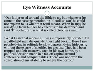 Eye Witness Accounts
“Our father used to read the Bible to us, but whenever he
came to the passage mentioning ‘bloodless war’ he could
not explain to us what that term meant. When in 1933 he
was dying from hunger he called us to his deathbed and
said ‘This, children, is what is called bloodless war...’”
"What I saw that morning ... was inexpressibly horrible. On
a battlefield men die quickly, they fight back ... Here I saw
people dying in solitude by slow degrees, dying hideously,
without the excuse of sacrifice for a cause. They had been
trapped and left to starve, each in his own home, by a
political decision made in a far-off capital around
conference and banquet tables. There was not even the
consolation of inevitability to relieve the horror."
 