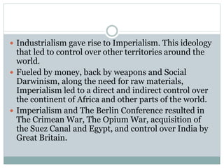  Industrialism gave rise to Imperialism. This ideology
that led to control over other territories around the
world.
 Fueled by money, back by weapons and Social
Darwinism, along the need for raw materials,
Imperialism led to a direct and indirect control over
the continent of Africa and other parts of the world.
 Imperialism and The Berlin Conference resulted in
The Crimean War, The Opium War, acquisition of
the Suez Canal and Egypt, and control over India by
Great Britain.
 
