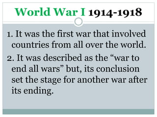 World War I 1914-1918
1. It was the first war that involved
countries from all over the world.
2. It was described as the “war to
end all wars” but, its conclusion
set the stage for another war after
its ending.
 