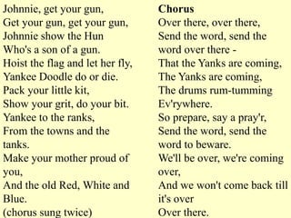 Johnnie, get your gun,            Chorus
Get your gun, get your gun,       Over there, over there,
Johnnie show the Hun              Send the word, send the
Who's a son of a gun.             word over there -
Hoist the flag and let her fly,   That the Yanks are coming,
Yankee Doodle do or die.          The Yanks are coming,
Pack your little kit,             The drums rum-tumming
Show your grit, do your bit.      Ev'rywhere.
Yankee to the ranks,              So prepare, say a pray'r,
From the towns and the            Send the word, send the
tanks.                            word to beware.
Make your mother proud of         We'll be over, we're coming
you,                              over,
And the old Red, White and        And we won't come back till
Blue.                             it's over
(chorus sung twice)               Over there.
 