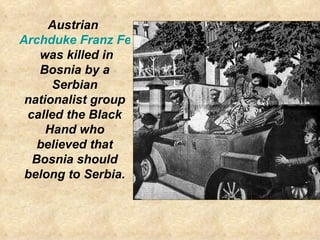 Austrian  Archduke Franz Ferdinand  was killed in Bosnia by a Serbian nationalist group called the Black Hand who believed...