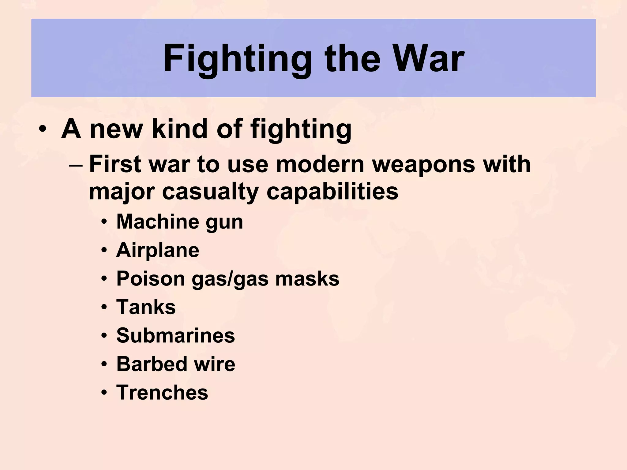 Fighting the War A new kind of fighting First war to use modern weapons with major casualty capabilities Machine gun Airplane Poison gas/gas masks Tanks Submarines Barbed wire Trenches 