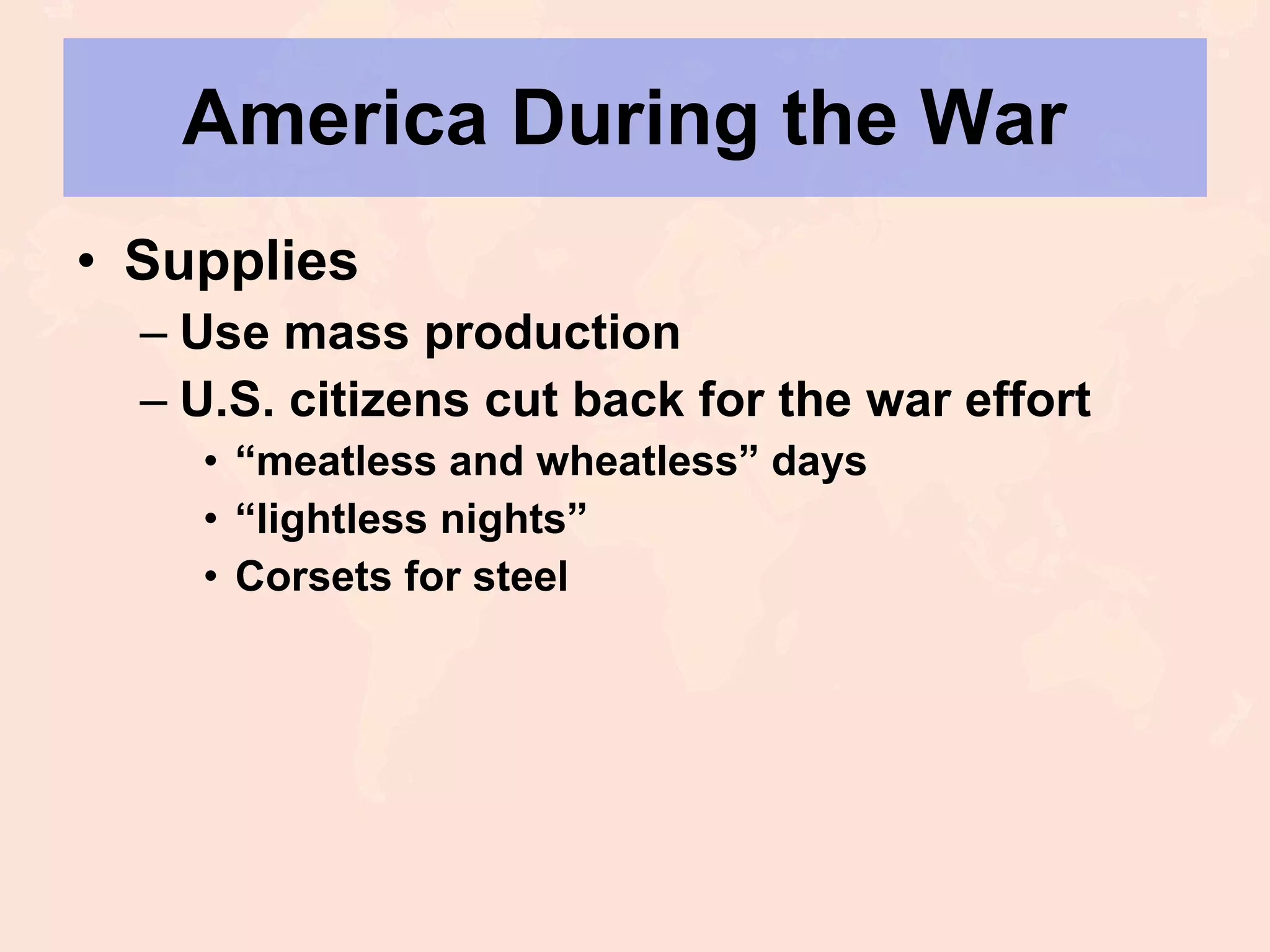 America During the War  Supplies Use mass production U.S. citizens cut back for the war effort “ meatless and wheatless” days “ lightless nights” Corsets for steel 