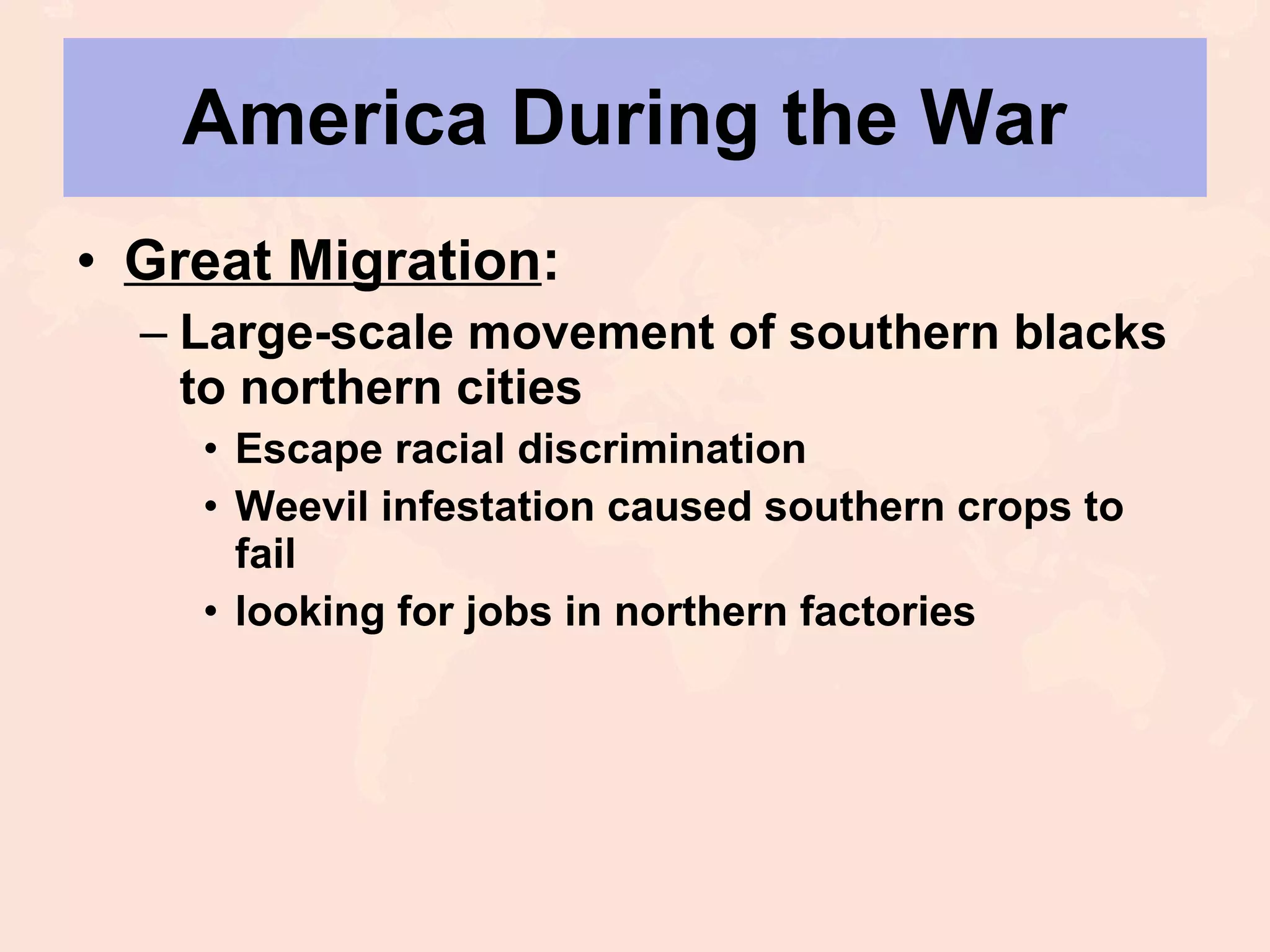 America During the War  Great Migration : Large-scale movement of southern blacks to northern cities Escape racial discrimination Weevil infestation caused southern crops to fail looking for jobs in northern factories 