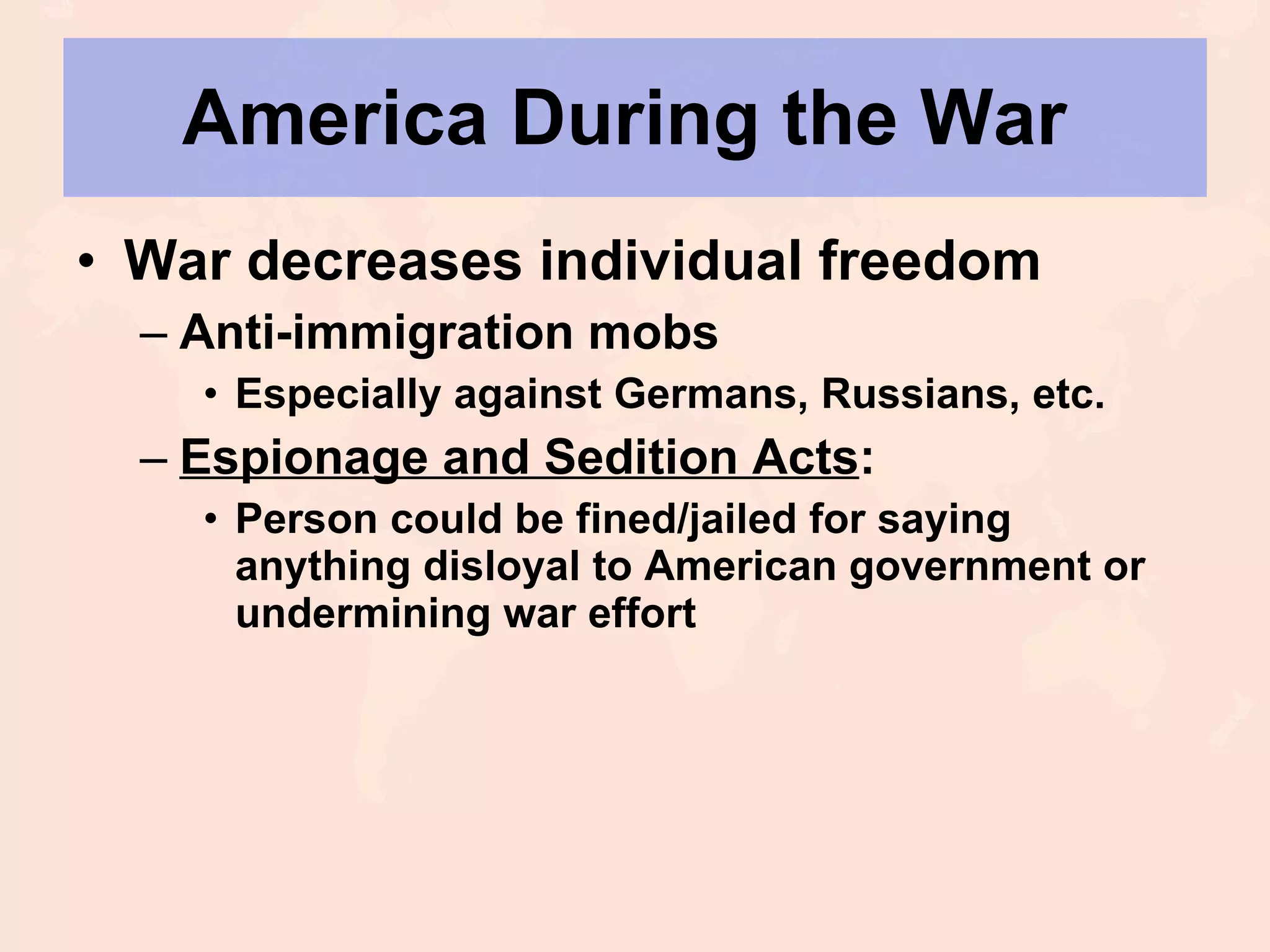 America During the War  War decreases individual freedom Anti-immigration mobs Especially against Germans, Russians, etc. Espionage and Sedition Acts : Person could be fined/jailed for saying anything disloyal to American government or undermining war effort 