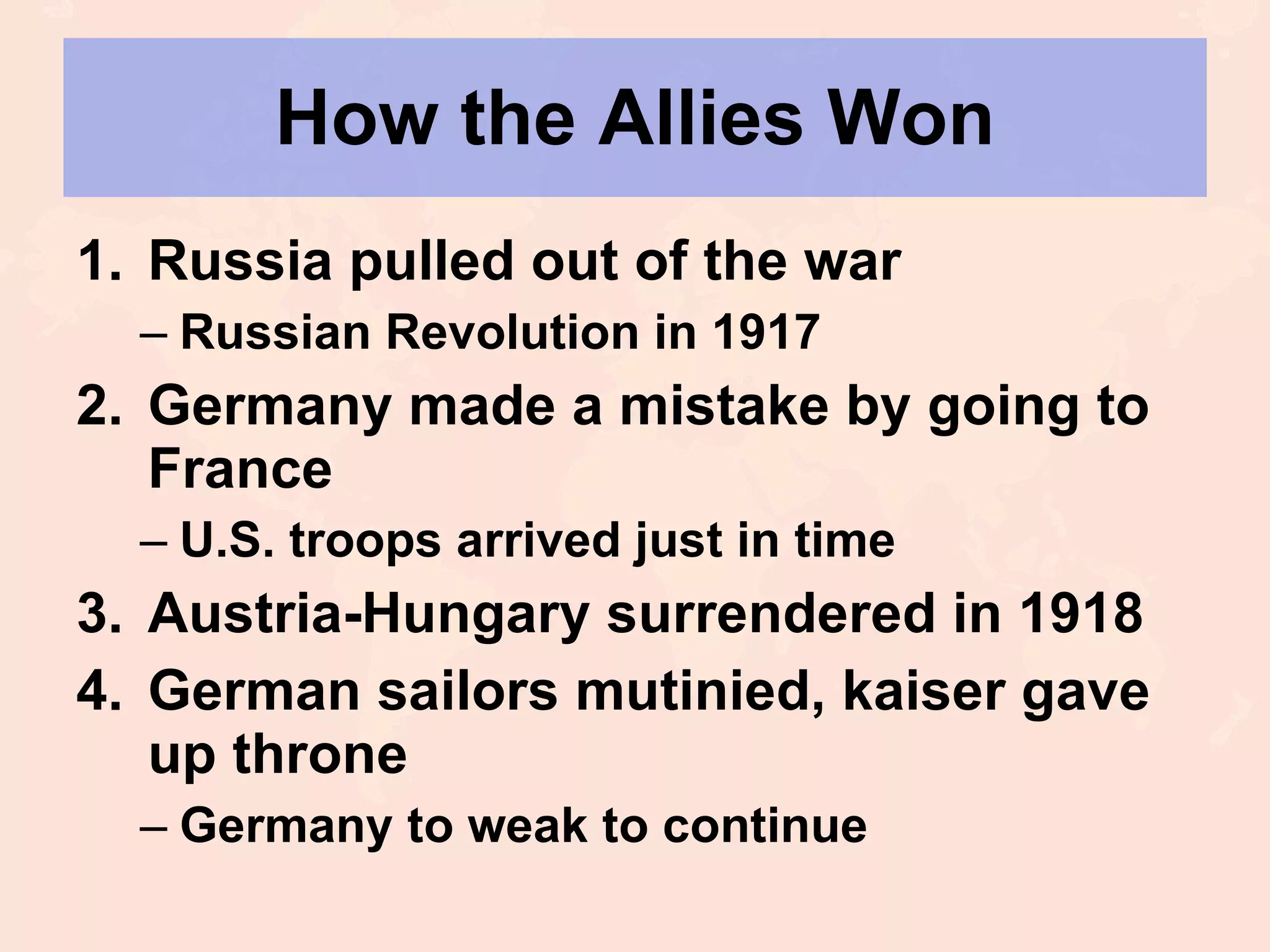 How the Allies Won Russia pulled out of the war Russian Revolution in 1917 Germany made a mistake by going to France U.S. troops arrived just in time Austria-Hungary surrendered in 1918 German sailors mutinied, kaiser gave up throne Germany to weak to continue 