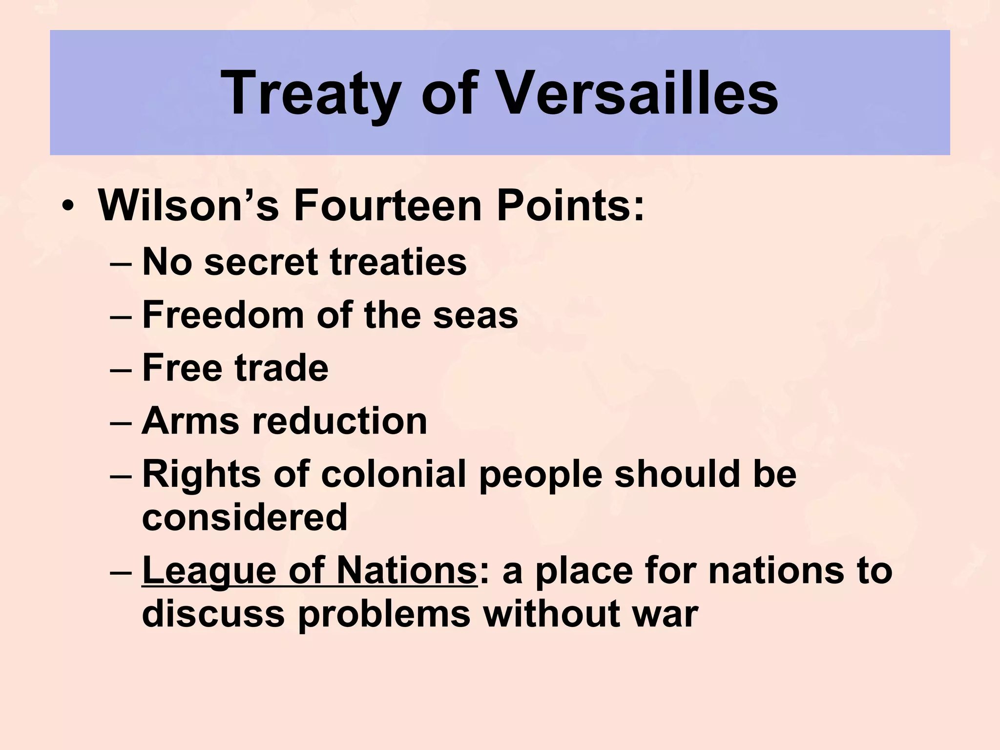 Treaty of Versailles Wilson’s Fourteen Points: No secret treaties Freedom of the seas Free trade Arms reduction Rights of colonial people should be considered League of Nations : a place for nations to discuss problems without war 