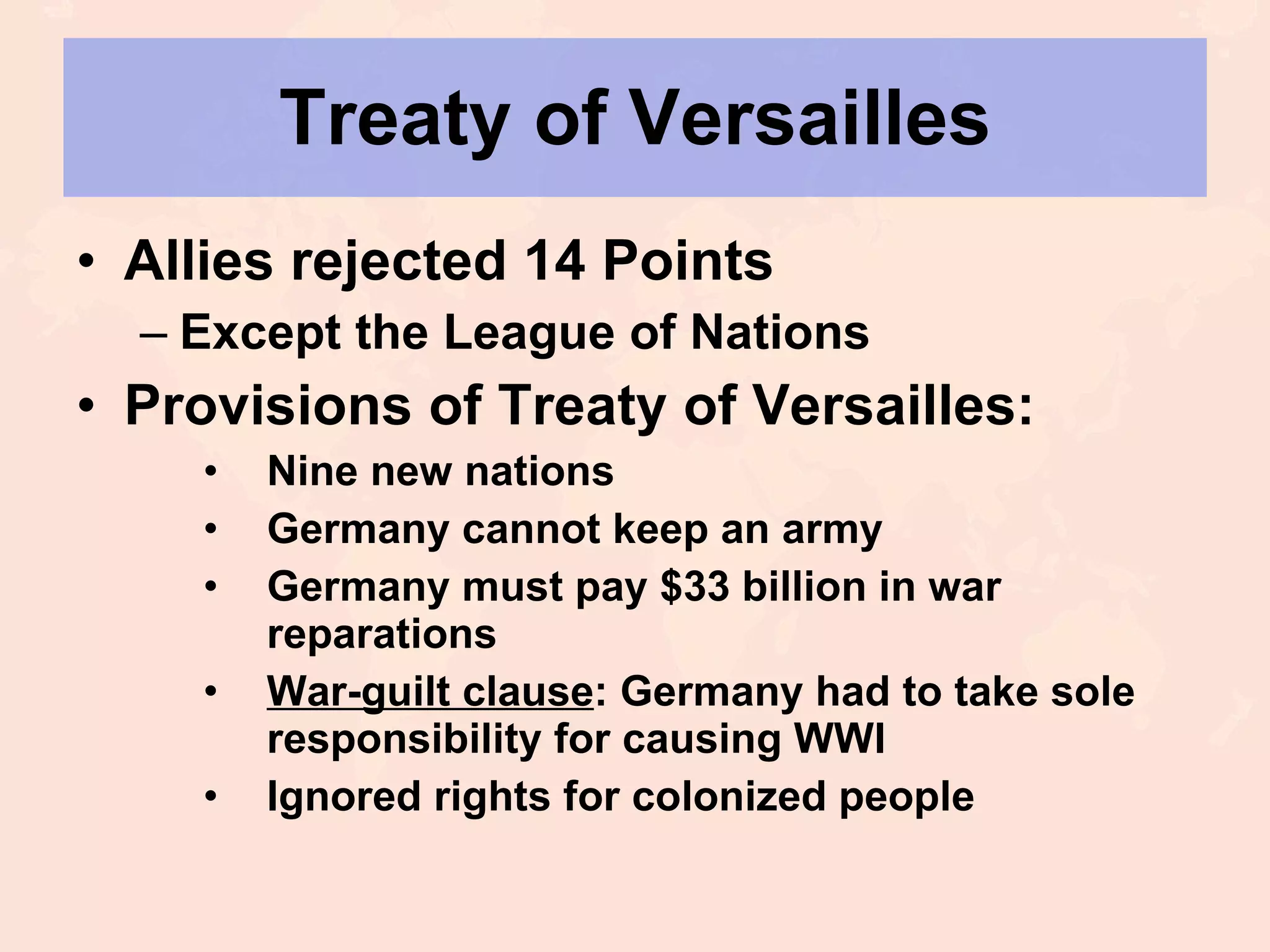 Treaty of Versailles Allies rejected 14 Points Except the League of Nations Provisions of Treaty of Versailles: Nine new nations Germany cannot keep an army Germany must pay $33 billion in war reparations War-guilt clause : Germany had to take sole responsibility for causing WWI Ignored rights for colonized people 