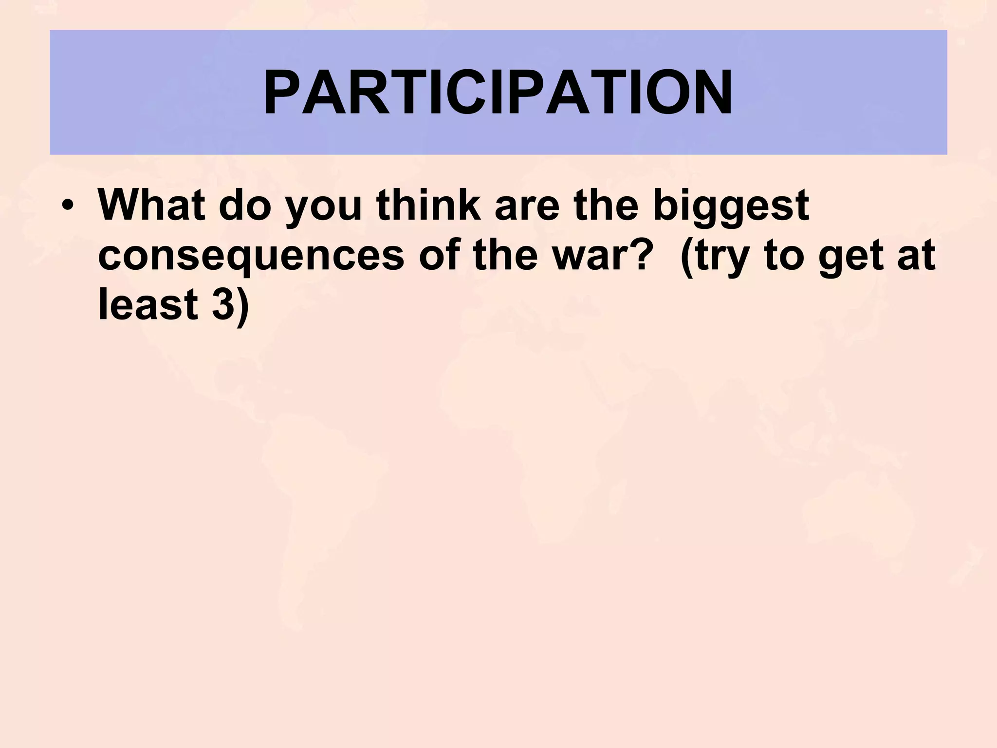 PARTICIPATION What do you think are the biggest consequences of the war?  (try to get at least 3) 