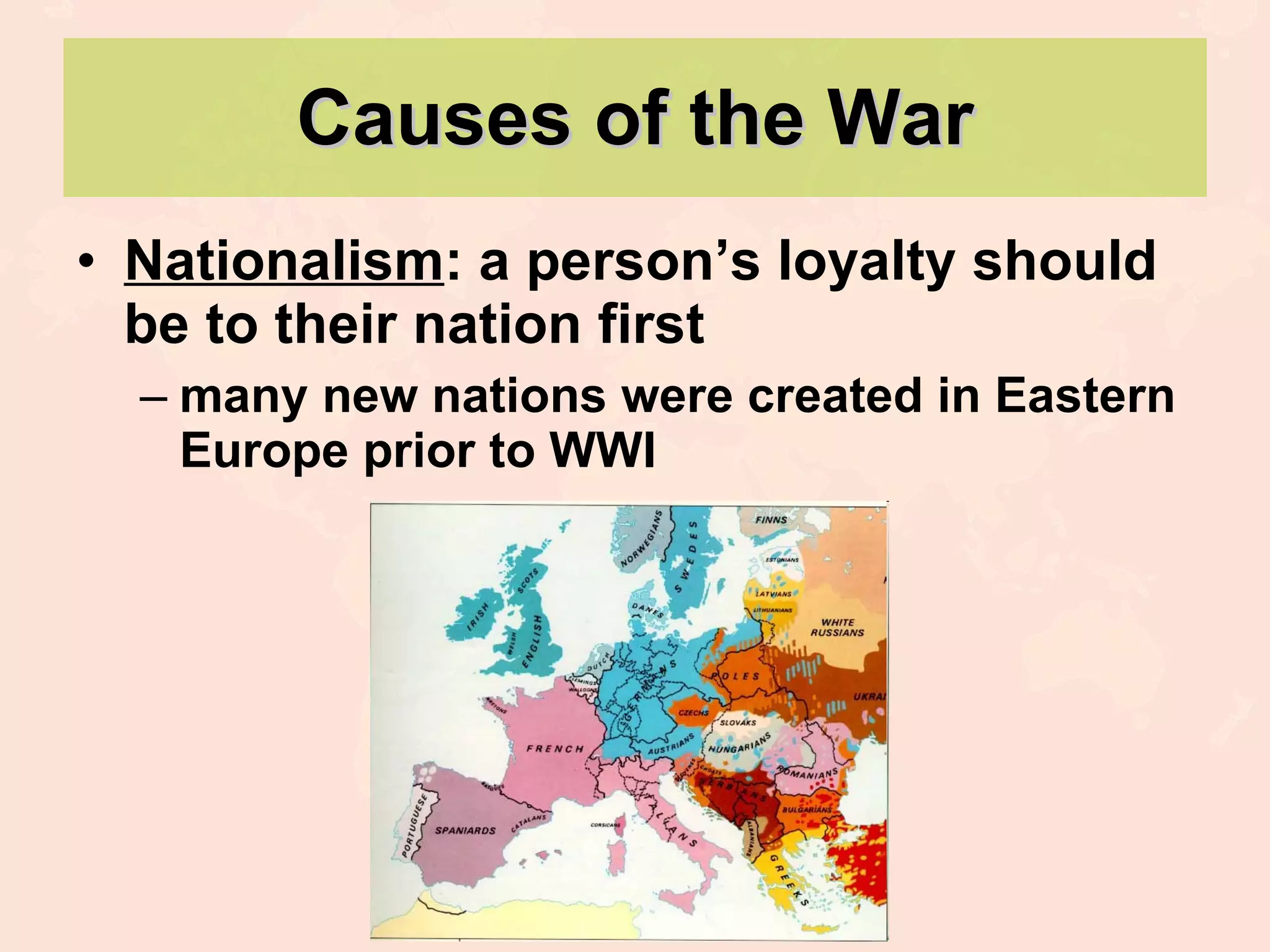 Causes of the War Nationalism : a person’s loyalty should be to their nation first many new nations were created in Eastern Europe prior to WWI 