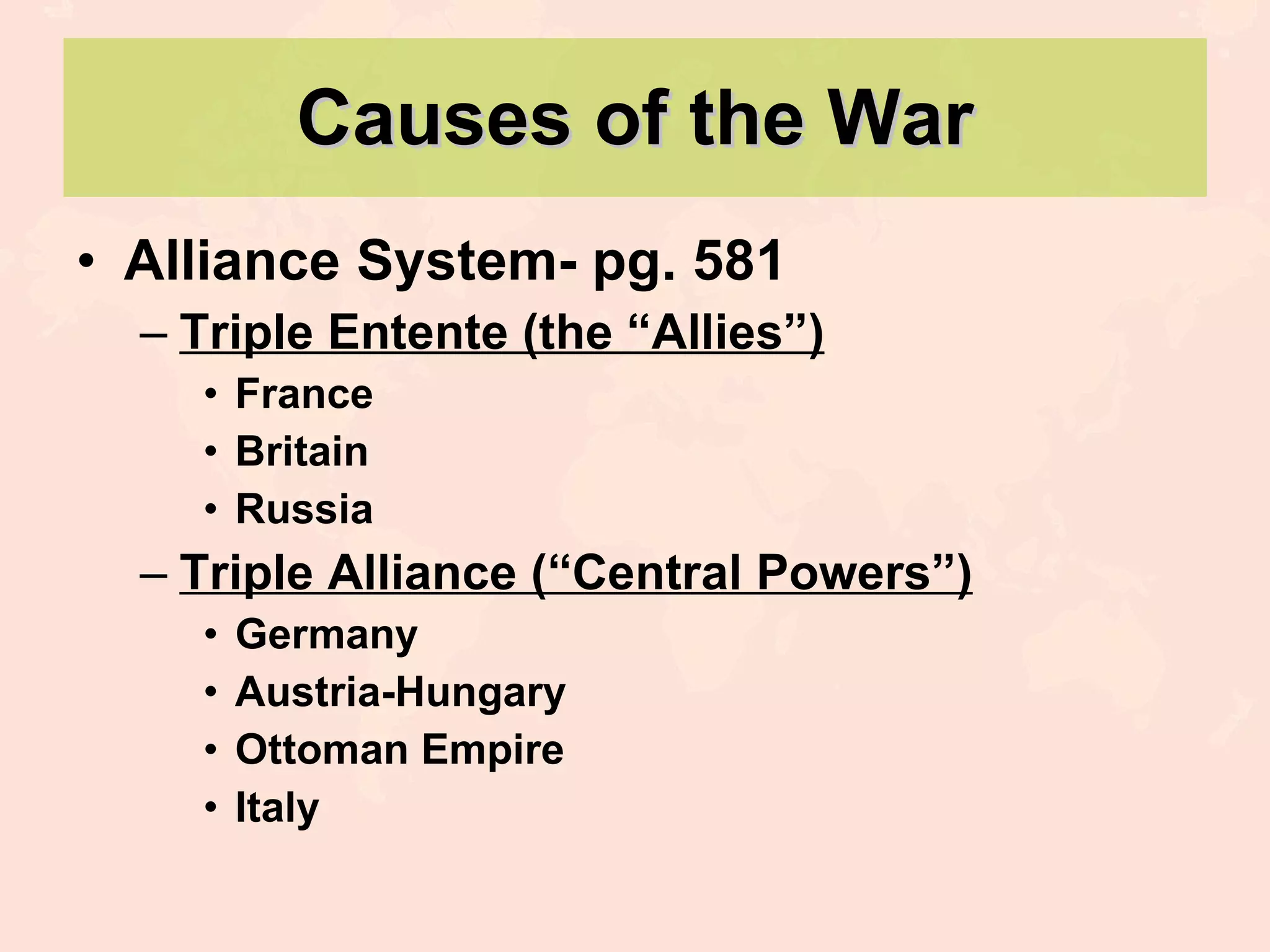 Causes of the War Alliance System- pg. 581 Triple Entente (the “Allies”) France Britain Russia Triple Alliance (“Central Powers”) Germany Austria-Hungary Ottoman Empire Italy 
