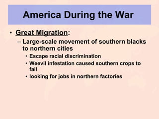 America During the War  Great Migration : Large-scale movement of southern blacks to northern cities Escape racial discrimination Weevil infestation caused southern crops to fail looking for jobs in northern factories 