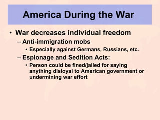 America During the War  War decreases individual freedom Anti-immigration mobs Especially against Germans, Russians, etc. Espionage and Sedition Acts : Person could be fined/jailed for saying anything disloyal to American government or undermining war effort 