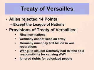 Treaty of Versailles Allies rejected 14 Points Except the League of Nations Provisions of Treaty of Versailles: Nine new nations Germany cannot keep an army Germany must pay $33 billion in war reparations War-guilt clause : Germany had to take sole responsibility for causing WWI Ignored rights for colonized people 