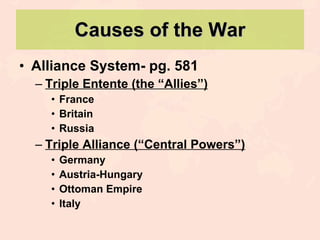 Causes of the War Alliance System- pg. 581 Triple Entente (the “Allies”) France Britain Russia Triple Alliance (“Central Powers”) Germany Austria-Hungary Ottoman Empire Italy 