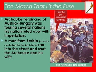 The Match That Lit the Fuse
 Archduke Ferdinand of
Austria-Hungary was
touring several nations
his nation ruled over with
imperialism.
 A man from Serbia (country
controlled by the Archduke) ran
into the street and shot
the Archduke and his
wife.
The Archduke gets capped
Take that
you
imperialist
@#$%@
 