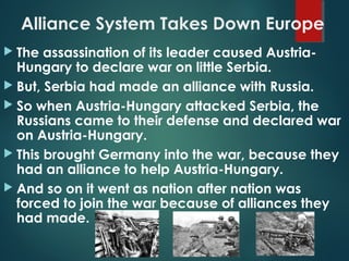 Alliance System Takes Down Europe
 The assassination of its leader caused Austria-
Hungary to declare war on little Serbia.
 But, Serbia had made an alliance with Russia.
 So when Austria-Hungary attacked Serbia, the
Russians came to their defense and declared war
on Austria-Hungary.
 This brought Germany into the war, because they
had an alliance to help Austria-Hungary.
 And so on it went as nation after nation was
forced to join the war because of alliances they
had made.
 