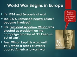 World War Begins in Europe
 It’s 1914 and Europe is at war!
 The U.S.A. remained neutral (didn’t
become involved).
 U.S. President Woodrow Wilson was
elected as president on the
campaign promise of “I’ll keep us
out of war”.
 Pres. Wilson kept his word until
1917 when a series of events
caused America to want war.
Elect me
and I will
keep us out
of Europe’s
affairs
 