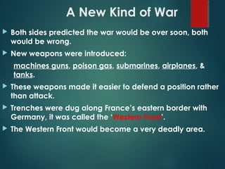 A New Kind of War
 Both sides predicted the war would be over soon, both
would be wrong.
 New weapons were introduced:
machines guns, poison gas, submarines, airplanes, &
tanks.
 These weapons made it easier to defend a position rather
than attack.
 Trenches were dug along France’s eastern border with
Germany, it was called the ‘Western Front’.
 The Western Front would become a very deadly area.
 