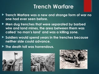 Trench Warfare
 Trench Warfare was a new and strange form of war no
one had ever seen before.
 Men dug trenches that were separated by barbed
wire and land mines, the area between them was
called ‘no man’s land’ and was a killing zone.
 Soldiers would spend years in the trenches because
neither side could advance.
 The death toll was horrendous.
 