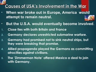 Causes of USA’s Involvement in the WarCauses of USA’s Involvement in the War
1. Close ties with both Britain and France
2. Germany declares unrestricted submarine warfare.
3. Germany had promised not to sink neutral ships, but
they were breaking that promise.
4. Allied propaganda played the Germans as committing
atrocities against civilians.
5. The ‘Zimmerman Note’ offered Mexico a deal to join
with Germany.
• When war broke out in Europe, America would
attempt to remain neutral.
• But the U.S.A. would eventually become involved.
 