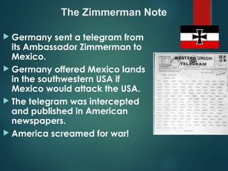  Germany sent a telegram from
its Ambassador Zimmerman to
Mexico.
 Germany offered Mexico lands
in the southwestern USA if
Mexico would attack the USA.
 The telegram was intercepted
and published in American
newspapers.
 America screamed for war!
The Zimmerman Note
 