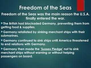 Freedom of the Seas
Freedom of the Seas was the main reason the U.S.A.
finally entered the war.
The British had blockaded Germany, preventing them from
getting food & supplies.
Germany retaliated by sinking merchant ships with their
submarines.
Germany continued to sink ships until America threatened
to end relations with Germany.
Germany then made the ‘Sussex Pledge’ not to sink
merchant ships without warning or without helping
passengers on board.
 