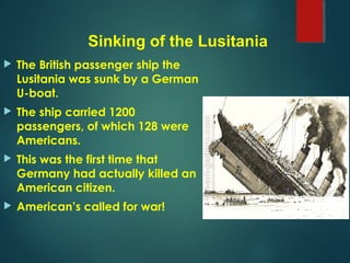  The British passenger ship the
Lusitania was sunk by a German
U-boat.
 The ship carried 1200
passengers, of which 128 were
Americans.
 This was the first time that
Germany had actually killed an
American citizen.
 American’s called for war!
Sinking of the Lusitania
 