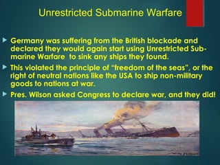  Germany was suffering from the British blockade and
declared they would again start using Unrestricted Sub-
marine Warfare to sink any ships they found.
 This violated the principle of “freedom of the seas”, or the
right of neutral nations like the USA to ship non-military
goods to nations at war.
 Pres. Wilson asked Congress to declare war, and they did!
Unrestricted Submarine Warfare
 