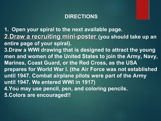 DIRECTIONS
1. Open your spiral to the next available page.
2.2.Draw a recruiting mini-posterDraw a recruiting mini-poster (you should take up an
entire page of your spiral).
3.Draw a WWI drawing that is designed to attract the young
men and women of the United States to join the Army, Navy,
Marines, Coast Guard, or the Red Cross, as the USA
prepares for World War I. (the Air Force was not established
until 1947. Combat airplane pilots were part of the Army
until 1947. We entered WWI in 1917)
4.You may use pencil, pen, and coloring pencils.
5.Colors are encouraged!!
 