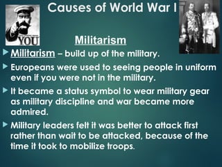 Causes of World War I
Militarism – build up of the military.
 Europeans were used to seeing people in uniform
even if you were not in the military.
 It became a status symbol to wear military gear
as military discipline and war became more
admired.
 Military leaders felt it was better to attack first
rather than wait to be attacked, because of the
time it took to mobilize troops.
Militarism
 
