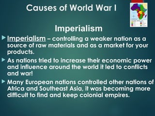 Causes of World War I
Imperialism – controlling a weaker nation as a
source of raw materials and as a market for your
products.
 As nations tried to increase their economic power
and influence around the world it led to conflicts
and war!
 Many European nations controlled other nations of
Africa and Southeast Asia, it was becoming more
difficult to find and keep colonial empires.
Imperialism
 