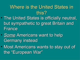 Where is the United States in this? The United States is officially neutral, but sympathetic to great Britain and France Some  Americans want to help Germany instead Most Americans wants to stay out of the “European War” 