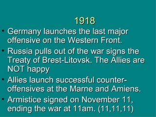 1918 Germany launches the last major offensive on the Western Front. Russia pulls out of the war signs the  Treaty of Brest-Litovsk. The Allies are NOT happy   Allies launch successful counter-offensives at the Marne and Amiens.  Armistice signed on November 11, ending the war at 11am.  (11,11,11) 