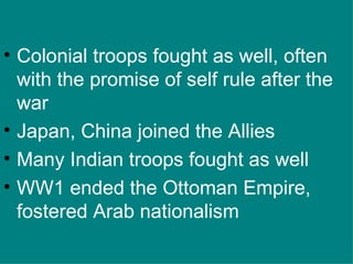 Colonial troops fought as well, often with the promise of self rule after the war Japan, China joined the Allies Many Indian troops fought as well WW1 ended the Ottoman Empire, fostered Arab nationalism 