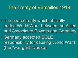 The Treaty of Versailles 1919 The peace treaty which officially ended World War I between the Allied and Associated Powers and Germany Germany accepted SOLE responsibility for causing World War I (the “war guilt” clause) 