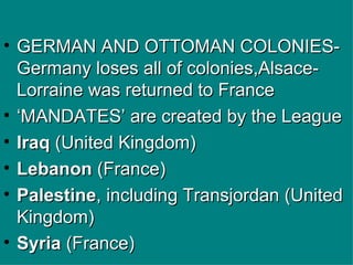 GERMAN AND OTTOMAN COLONIES-Germany loses all of colonies,Alsace-Lorraine was returned to France ‘ MANDATES’ are created by the League Iraq  (United Kingdom)  Lebanon  (France)  Palestine , including Transjordan (United Kingdom)  Syria  (France)   