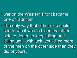 war on the Western Front became one of "attrition” The only way that either side could see to win it was to bleed the other side to death, to keep killing and killing until, with luck, you killed more of the men on the other side than they did of yours. 