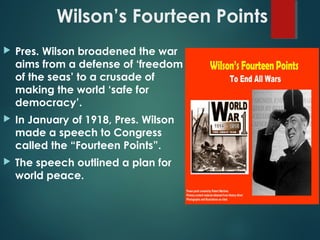 Wilson’s Fourteen Points
 Pres. Wilson broadened the war
aims from a defense of ‘freedom
of the seas’ to a crusade of
making the world ‘safe for
democracy’.
 In January of 1918, Pres. Wilson
made a speech to Congress
called the “Fourteen Points”.
 The speech outlined a plan for
world peace.
 