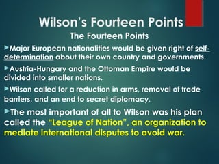Wilson’s Fourteen Points
The Fourteen Points
Major European nationalities would be given right of self-
determination about their own country and governments.
Austria-Hungary and the Ottoman Empire would be
divided into smaller nations.
Wilson called for a reduction in arms, removal of trade
barriers, and an end to secret diplomacy.
The most important of all to Wilson was his plan
called the “League of Nation”, an organization to
mediate international disputes to avoid war.
 