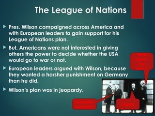 The League of Nations
 Pres. Wilson campaigned across America and
with European leaders to gain support for his
League of Nations plan.
 But, Americans were not interested in giving
others the power to decide whether the USA
would go to war or not.
 European leaders argued with Wilson, because
they wanted a harsher punishment on Germany
than he did.
 Wilson’s plan was in jeopardy.
Germany
must pay
I agree
What
about
my
plan ?
 