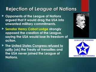 Rejection of League of NationsRejection of League of Nations
 Opponents of the League of Nations
argued that it would drag the USA into
unwanted military commitments.
 Senator Henry Cabot Lodge strongly
opposed the creation of the League,
saying the USA would lose its freedom of
action.
 The United States Congress refused to
ratify (ok) the Treaty of Versailles and
the USA never joined the League of
Nations.
 