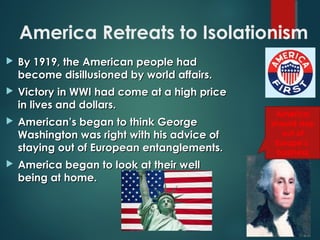 America Retreats to Isolationism
 By 1919, the American people hadBy 1919, the American people had
become disillusioned by world affairs.become disillusioned by world affairs.
 Victory in WWI had come at a high priceVictory in WWI had come at a high price
in lives and dollars.in lives and dollars.
 American’s began to think GeorgeAmerican’s began to think George
Washington was right with his advice ofWashington was right with his advice of
staying out of European entanglements.staying out of European entanglements.
 America began to look at their wellAmerica began to look at their well
being at home.being at home.
America
should stay
out of
Europe’s
business
 