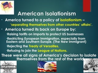 American Isolationism
• America turned to a policy of isolationism –
‘separating themselves from other countries’ affairs’.
• America turned its back on Europe by:
•Raising tariffs on imports to protect US businesses
•Restricting European immigration, especially from
Eastern and Southern Europe. (The New Immigrant)
•Rejecting the Treaty of Versailles.
•Refusing to join the League of Nations.
These were all signs of America’s decision to isolate
themselves from the rest of the world.
 